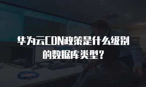 华为云CDN政策是什么级别的数据库类型？