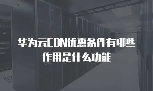 华为云CDN优惠条件有哪些作用是什么功能