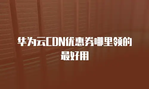华为云CDN优惠券哪里领的最好用