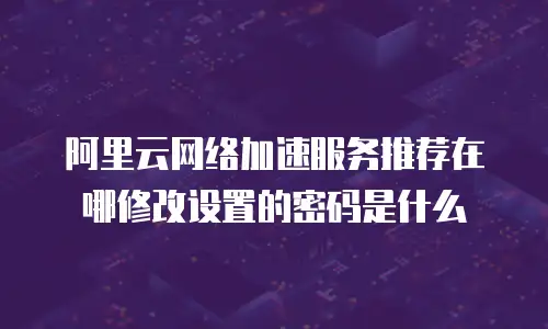 阿里云网络加速服务推荐在哪修改设置的密码是什么