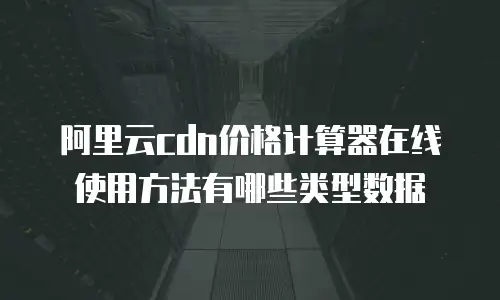 阿里云cdn价格计算器在线使用方法有哪些类型数据