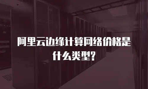 阿里云边缘计算网络价格是什么类型?