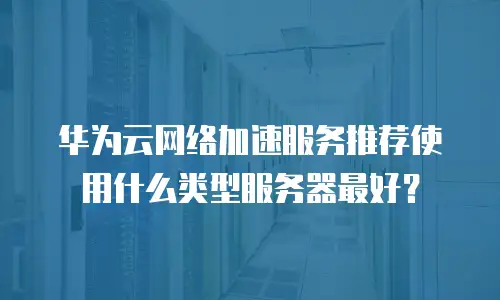 华为云网络加速服务推荐使用什么类型服务器最好？