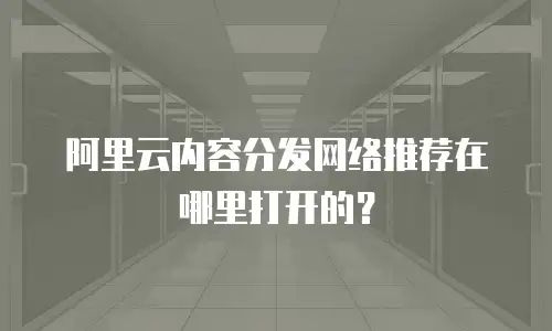 阿里云内容分发网络推荐在哪里打开的？
