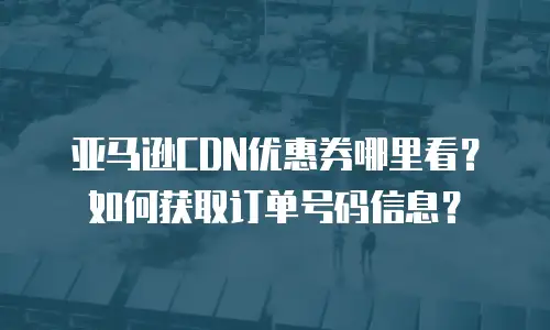 亚马逊CDN优惠券哪里看？如何获取订单号码信息？