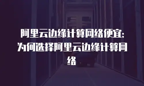 阿里云边缘计算网络便宜：为何选择阿里云边缘计算网络
