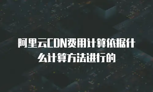 阿里云CDN费用计算依据什么计算方法进行的