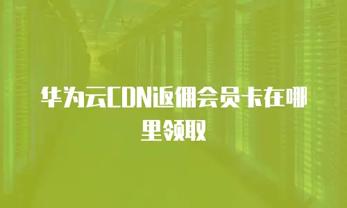 华为云CDN返佣会员卡在哪里领取