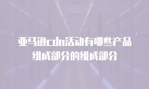 亚马逊cdn活动有哪些产品组成部分的组成部分