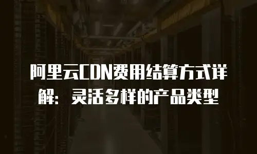 阿里云CDN费用结算方式详解：灵活多样的产品类型
