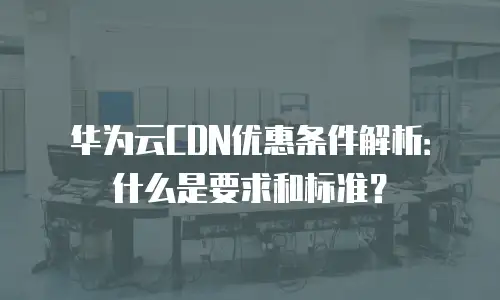 华为云CDN优惠条件解析：什么是要求和标准？