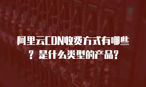 阿里云CDN收费方式有哪些? 是什么类型的产品?