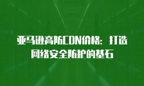 亚马逊高防CDN价格：打造网络安全防护的基石