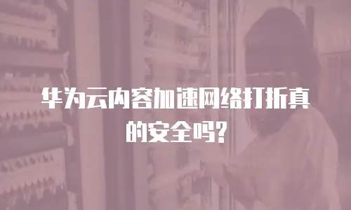 华为云内容加速网络打折真的安全吗?