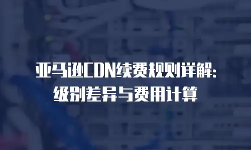 亚马逊CDN续费规则详解：级别差异与费用计算
