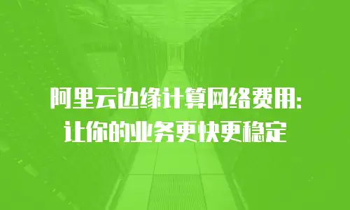 阿里云边缘计算网络费用：让你的业务更快更稳定