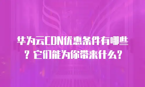 华为云CDN优惠条件有哪些？它们能为你带来什么？