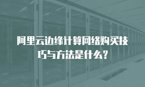 阿里云边缘计算网络购买技巧与方法是什么？