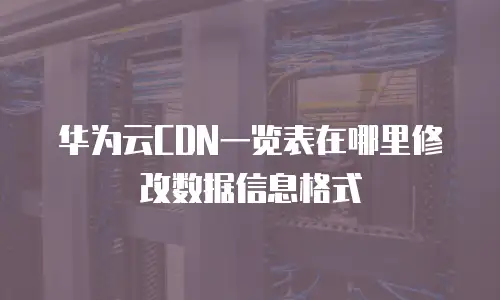 华为云CDN一览表在哪里修改数据信息格式
