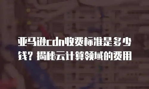 亚马逊cdn收费标准是多少钱？揭秘云计算领域的费用