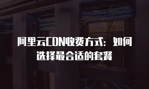 阿里云CDN收费方式：如何选择最合适的套餐