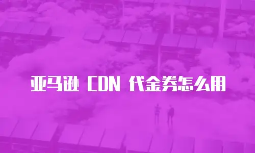 亚马逊 CDN 代金券怎么用