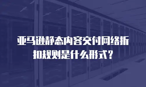 亚马逊静态内容交付网络折扣规则是什么形式？