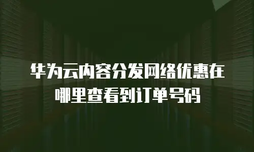 华为云内容分发网络优惠在哪里查看到订单号码