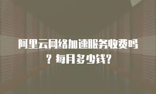 阿里云网络加速服务收费吗？每月多少钱？