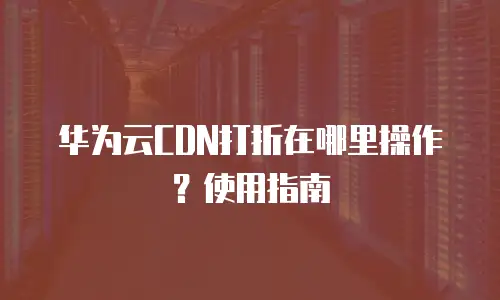 华为云CDN打折在哪里操作？使用指南