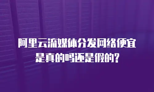  阿里云流媒体分发网络便宜是真的吗还是假的?