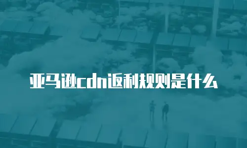亚马逊cdn返利规则是什么
