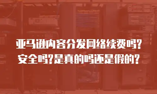 亚马逊内容分发网络续费吗?安全吗?是真的吗还是假的?