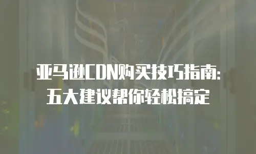 亚马逊CDN购买技巧指南：五大建议帮你轻松搞定