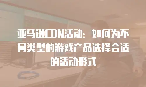 亚马逊CDN活动：如何为不同类型的游戏产品选择合适的活动形式