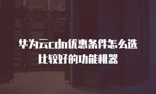 华为云cdn优惠条件怎么选比较好的功能机器
