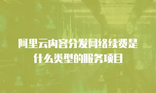 阿里云内容分发网络续费是什么类型的服务项目