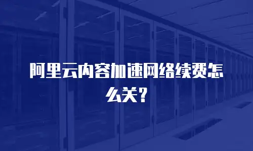 阿里云内容加速网络续费怎么关？