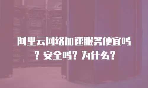 阿里云网络加速服务便宜吗？安全吗？为什么？
