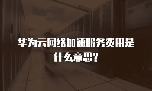 华为云网络加速服务费用是什么意思？