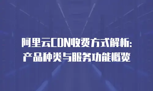 阿里云CDN收费方式解析：产品种类与服务功能概览