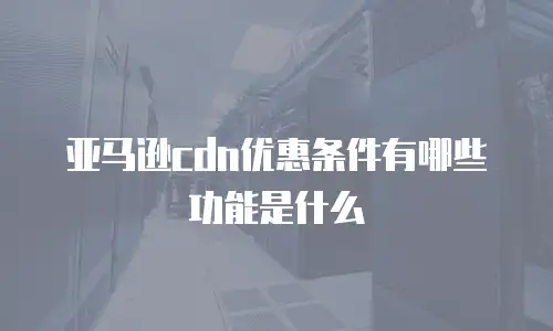 亚马逊cdn优惠条件有哪些功能是什么