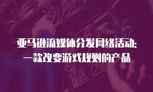 亚马逊流媒体分发网络活动: 一款改变游戏规则的产品