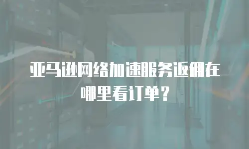 亚马逊网络加速服务返佣在哪里看订单？