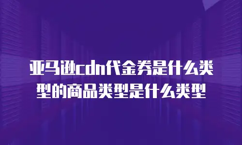 亚马逊cdn代金券是什么类型的商品类型是什么类型