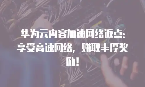 华为云内容加速网络返点：享受高速网络，赚取丰厚奖励！