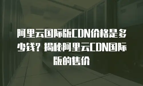 阿里云国际版CDN价格是多少钱？揭秘阿里云CDN国际版的售价