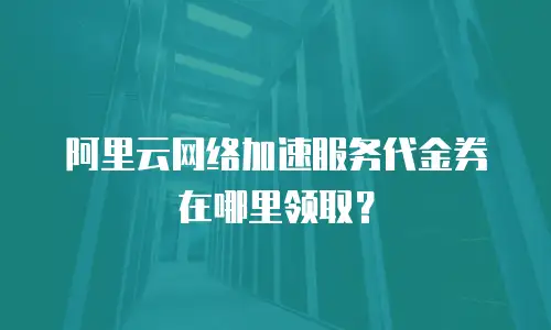 阿里云网络加速服务代金券在哪里领取？