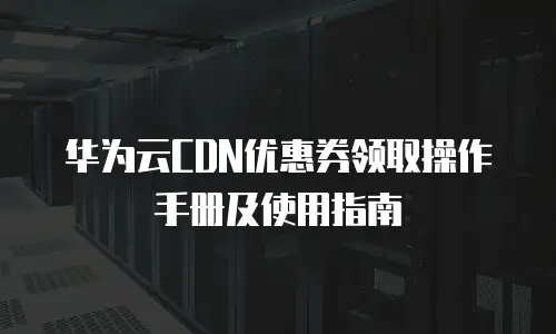 华为云CDN优惠券领取操作手册及使用指南