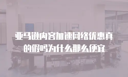 亚马逊内容加速网络优惠真的假吗为什么那么便宜